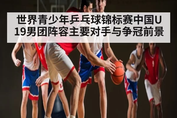 世界青少年乒乓球锦标赛中国U19男团阵容主要对手与争冠前景